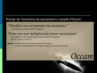 Principi de l’economia de pensament o navalla d’Occam “ Pluralitas non est ponenda sine necessitate   "   No afegeixis pluralitat sense necessitat “ Entia non sunt multiplicanda praeter necessitatem” Les entitats no són multiplicades excepte quan es necessita (gràcies Cinta per la traducció) Resum : no facis amb més el que pots fer amb menys si dues teories expliquen la mateixa realitat, escull la més simple Occam 