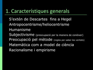 1. Característiques generals S’extén de Descartes  fins a Hegel Antropocentrisme/heliocentrisme Humanisme Subjectivisme  (preocupació per la manera de conèixer) Preocupació pel mètode  (regles per saber les veritats) Matemàtica com a model de ciència Racionalisme i empirisme 