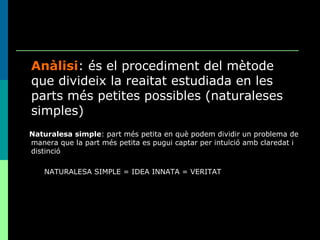 Anàlisi : és el procediment del mètode que divideix la reaitat estudiada en les parts més petites possibles (naturaleses simples) Naturalesa simple : part més petita en què podem dividir un problema de manera que la part més petita es pugui captar per intuïció amb claredat i distinció NATURALESA SIMPLE = IDEA INNATA = VERITAT 