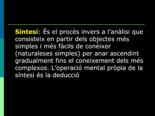 Síntesi : És el procés invers a l’anàlisi que consisteix en partir dels objectes més simples i més fàcils de conèixer (naturaleses simples) per anar ascendint gradualment fins el coneixement dels més complexos. L’operació mental pròpia de la síntesi és la deducció 