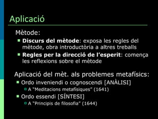 Aplicació Mètode: Discurs del mètode : exposa les regles del mètode, obra introductòria a altres treballs Regles per la direcció de l’esperit : comença les reflexions sobre el mètode Aplicació del mèt. als problemes metafísics: Ordo inveniendi o cognoscendi [ANÀLISI] A “Meditacions metafísiques” (1641) Ordo essendi [SÍNTESI] A “Principis de filosofia” (1644) 