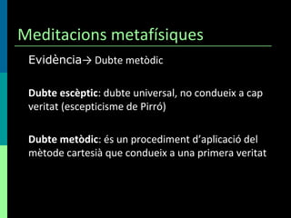 Meditacions metafísiques Evidència -> Dubte metòdic Dubte escèptic : dubte universal, no condueix a cap veritat (escepticisme de Pirró) Dubte metòdic : és un procediment d’aplicació del mètode cartesià que condueix a una primera veritat 
