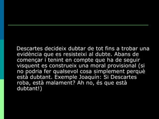 Descartes decideix dubtar de tot fins a trobar una evidència que es resisteixi al dubte. Abans de començar i tenint en compte que ha de seguir visquent es construeix una moral provisional (si no podria fer qualsevol cosa simplement perquè està dubtant. Exemple Joaquín: Si Descartes roba, està malament? Ah no, és que està dubtant!) 