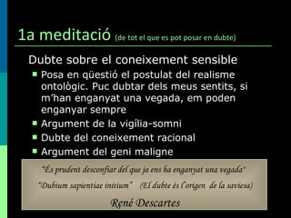 1a meditació  (de tot el que es pot posar en dubte) Dubte sobre el coneixement sensible Posa en qüestió el postulat del realisme ontològic. Puc dubtar dels meus sentits, si m’han enganyat una vegada, em poden enganyar sempre Argument de la vigília-somni Dubte del coneixement racional Argument del geni maligne “ És prudent desconfiar del que ja ens ha enganyat una vegada"   “ Dubium sapientiae initium”   (El dubte és l’origen  de la saviesa) René Descartes 