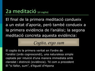 2a meditació  (el cogito) El final de la primera meditació condueix a un estat d’ aporia , però també condueix a  la primera evidència de l’anàlisi; la segona meditació concreta aquesta evidència: El cogito és la primera veritat en l’ordre de  l’anàlisi (ordo cognoscendi), una naturalesa simple  captada per intuïció d’una manera immediata amb  claredat i distinció (evidència). Té com a precedent  El “si fallor, sum”, d’Agustí d’Hipona Cogito, ergo sum 