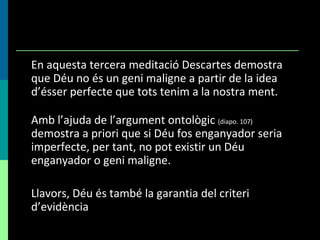 En aquesta tercera meditació Descartes demostra que Déu no és un geni maligne a partir de la idea d’ésser perfecte que tots tenim a la nostra ment. Amb l’ajuda de l’argument ontològic  (diapo. 107)  demostra a priori que si Déu fos enganyador seria imperfecte, per tant, no pot existir un Déu enganyador o geni maligne.  Llavors, Déu és també la garantia del criteri d’evidència 