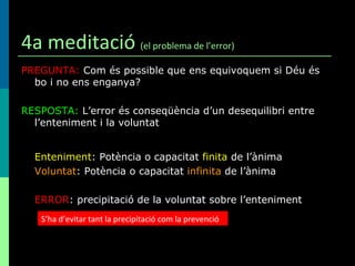 4a meditació  (el problema de l’error) PREGUNTA:  Com és possible que ens equivoquem si Déu és bo i no ens enganya? RESPOSTA:  L’error és conseqüència d’un desequilibri entre l’enteniment i la voluntat Enteniment : Potència o capacitat  finita  de l’ànima Voluntat : Potència o capacitat  infinita  de l’ànima ERROR : precipitació de la voluntat sobre l’enteniment S’ha d’evitar tant la precipitació com la prevenció 