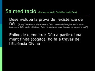 5a meditació  (demostració de l’existència de Déu) Desenvolupa la prova de l’existència de Déu  (Joaq:“No ens podem treure Déu només del cogito, seria com treure’s a Déu de la chistera, Déu ha de tenir una demostració per si sol”) Enlloc de demostrar Déu a partir d’una ment finita (cogito), ho fa a través de l’Essència Divina 