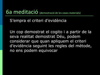 6a meditació  (demostració de les coses materials) S’empra el criteri d’evidència Un cop demostrat el cogito i a partir de la seva realitat demostrat Déu, podem considerar que quan apliquem el criteri d’evidència seguint les regles del mètode, no ens podem equivocar 
