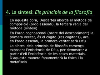 4. La síntesi:  Els principis de la filosofia En aquesta obra, Descartes aborda el mètode de composició (ordo essendi), la tercera regla del mètode (síntesi). En l’ordo cognoscendi (ordre del descobriment) la primera veritat, és el cogito (res cogitans), ara, en l’ordo essendi, la primera veritat serà Déu La síntesi dels principis de filosofia comença exposant l’existència de Déu, per demostrar a partir d’ell l’existència de les coses materials. D’aquesta manera fonamentarà la física i la metafíscia 