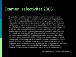 Examen  selectivitat 2006 Perquè, al capdavall, tant si estem desperts com si dormim, no ens hem de deixar convèncer mai sinó per l’evidència de la raó. I cal remarcar que dic de la raó, i no de la imaginació ni dels sentits. Així, encara que vegem molt clarament el Sol, no hem de jutjar per això que ha de tenir la grandària amb què el veiem; i molt bé podem imaginar distintament un cap de lleó unit al cos d’una cabra, sense que calgui concloure per això que existeix realment aquest ésser quimèric; perquè la raó no ens diu pas que allò que veiem o imaginem així sigui veritat, però sí que ens diu que totes les nostres idees o nocions han de tenir algun fonament de veritat, ja que no és possible que Déu, que és totalment perfecte i conforme a la veritat, les hagi posades en nosaltres sense aquest fonament. I, per tal com els nostres raonaments no són mai tan evidents ni tan complets durant el somni com durant la vigília, encara que, de vegades, les nostres representacions mentre somiem siguin tan vives i nítides, o més, la raó ens diu també que, com que els nostres pensaments no poden ser tots vertaders perquè nosaltres no som totalment perfectes, allò que aquests tenen de veritat ha de trobar-se infal·liblement més aviat en els que tenim estant desperts que no pas en els nostres somnis. René DESCARTES.  El discurs del mètode, IV 