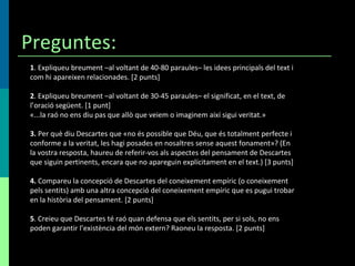 Preguntes: 1 . Expliqueu breument –al voltant de 40-80 paraules– les idees principals del text i com hi apareixen relacionades. [2 punts] 2 . Expliqueu breument –al voltant de 30-45 paraules– el significat, en el text, de l’oració següent. [1 punt] «...la raó no ens diu pas que allò que veiem o imaginem així sigui veritat.» 3.  Per què diu Descartes que «no és possible que Déu, que és totalment perfecte i conforme a la veritat, les hagi posades en nosaltres sense aquest fonament»? (En la vostra resposta, haureu de referir-vos als aspectes del pensament de Descartes que siguin pertinents, encara que no apareguin explícitament en el text.) [3 punts] 4.  Compareu la concepció de Descartes del coneixement empíric (o coneixement pels sentits) amb una altra concepció del coneixement empíric que es pugui trobar en la història del pensament. [2 punts] 5 . Creieu que Descartes té raó quan defensa que els sentits, per si sols, no ens poden garantir l’existència del món extern? Raoneu la resposta. [2 punts] 