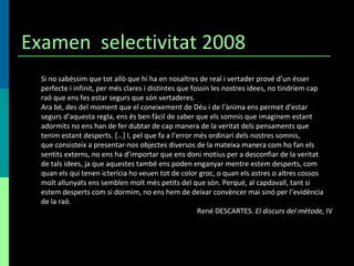 Examen  selectivitat 2008 Si no sabéssim que tot allò que hi ha en nosaltres de real i vertader prové d’un ésser perfecte i infinit, per més clares i distintes que fossin les nostres idees, no tindríem cap raó que ens fes estar segurs que són vertaderes. Ara bé, des del moment que el coneixement de Déu i de l’ànima ens permet d’estar segurs d’aquesta regla, ens és ben fàcil de saber que els somnis que imaginem estant adormits no ens han de fer dubtar de cap manera de la veritat dels pensaments que tenim estant desperts. […] I, pel que fa a l’error més ordinari dels nostres somnis, que consisteix a presentar-nos objectes diversos de la mateixa manera com ho fan els sentits externs, no ens ha d’importar que ens doni motius per a desconfiar de la veritat de tals idees, ja que aquestes també ens poden enganyar mentre estem desperts, com quan els qui tenen icterícia ho veuen tot de color groc, o quan els astres o altres cossos molt allunyats ens semblen molt més petits del que són. Perquè, al capdavall, tant si estem desperts com si dormim, no ens hem de deixar convèncer mai sinó per l’evidència de la raó. René DESCARTES.  El discurs del mètode,  IV 