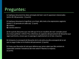 Preguntes: 1.  Expliqueu breument les idees principals del text i com hi apareixen relacionades (entre 40 i 80 paraules).  [2 punts] 2.  Expliqueu breument el significat, en el text, dels mots o les expressions següents (entre 5 i 15 paraules en cada cas):  [1 punt] a )  «clares» b )  «sentits externs» 3.  Per què diu Descartes que «tot allò que hi ha en nosaltres de real i vertader prové d’un ésser perfecte i infinit»? Feu referència als aspectes del pensament de Descartes que siguin pertinents, encara que no apareguin explícitament en el text. [3 punts] 4.  Compareu la concepció de Descartes de la raó amb una altra concepció de la raó que es pugui trobar en la història del pensament. [2 punts] 5.  Creieu que Descartes té raó quan defensa que sense saber que Déu existeix és impossible conèixer l’existència del món extern? Raoneu la resposta. [2 punts] 