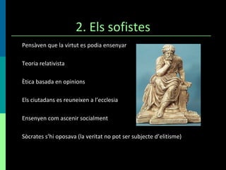 2. Els sofistes Pensàven que la virtut es podia ensenyar Teoria relativista Ètica basada en opinions Els ciutadans es reuneixen a l’ecclesia Ensenyen com ascenir socialment Sòcrates s’hi oposava (la veritat no pot ser subjecte d’elitisme) 