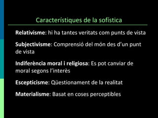 Característiques de la sofística Relativisme : hi ha tantes veritats com punts de vista Subjectivisme : Comprensió del món des d’un punt de vista Indiferència moral i religiosa :  Es pot canviar de moral segons l’interès Escepticisme :  Qüestionament de la realitat Materialisme :  Basat en coses perceptibles 