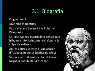 3.1. Biografia Origen humil Jove amb inquietuds Es va allistar a l’exèrcit i va lluitar al Peloponès La lluita Atenes-Esparta li fa pensar que hi ha una inferioritat mental, donant la culpa als sofistes Ànitos i altres sofistes el van acusar d’Asebeia, impietat (crítica als déus) Va ser executat amb sicuta tot i haver tingut la possibilitat d’escapar 