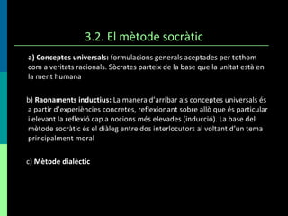 3.2. El mètode socràtic a) Conceptes universals:  formulacions generals aceptades per tothom com a veritats racionals. Sòcrates parteix de la base que la unitat està en la ment humana b)  Raonaments inductius:  La manera d’arribar als conceptes universals és a partir d’experiències concretes, reflexionant sobre allò que és particular i elevant la reflexió cap a nocions més elevades (inducció). La base del mètode socràtic és el diàleg entre dos interlocutors al voltant d’un tema principalment moral c)  Mètode dialèctic 