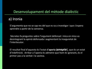 Desenvolupament del mètode dialèctic S’argumenta que no se sap res del que es va a investigar i que s’espera aprendre a partir de la conversa. Sòcrates fa preguntes sobre l’argument defensat i mica en mica va desintegrant la opinió defensada i augmentant la inseguretat de l’interlocutor.  El resultat final d’aquesta és l’estat d’ aporia ( απορíα ) , que és un estat d’indefinició.  Arribar a l’aporia és admetre que hom és ignorant, és el primer pas a la veritat i la saviesa. a) Ironia 
