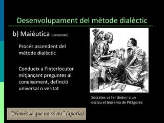 Desenvolupament del mètode dialèctic Procés ascendent del mètode dialèctic Condueix a l’interlocutor mitjançant preguntes al coneixement, definció universal o veritat b) Maièutica  (μαιευτικη)  Sòcrates va fer deduir a un esclau el teorema de Pitàgores “ Només sé que no sé res” (aporia) 