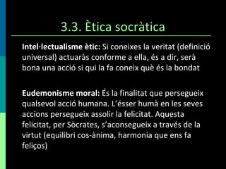 3.3. Ètica socràtica Intel·lectualisme ètic:  Si coneixes la veritat (definició universal) actuaràs conforme a ella, és a dir, serà bona una acció si qui la fa coneix què és la bondat Eudemonisme moral:  És la finalitat que persegueix qualsevol acció humana. L’ésser humà en les seves accions persegueix assolir la felicitat. Aquesta felicitat, per Sòcrates, s’aconsegueix a través de la virtut (equilibri cos-ànima, harmonia que ens fa feliços) 