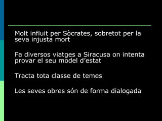 Molt influit per Sòcrates, sobretot per la seva injusta mort Fa diversos viatges a Siracusa on intenta provar el seu model d’estat Tracta tota classe de temes Les seves obres són de forma dialogada 