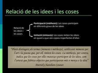 Relació de les idees i les coses Participació (méthexis):  Les coses participen en diferents graus de les idees Imitació (mimesis):  Les coses imiten les idees en quant a que són copies imperfectes d‘elles Relació de les idees i les coses “ Plató distingeix els termes [mimesis i méthexis], utilitzant mimesis per l’art i la poesia que, per ell, imiten les coses .  La méthexis, per contra, indica que les coses per elles mateixes participen de les idees, com l’artesà que fabrica objectes que participaran més o menys e la idea” Patrick Chatelion Counet 