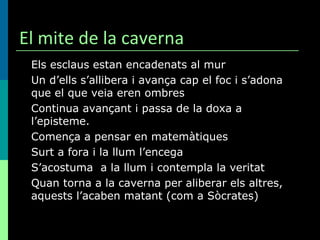 El mite de la caverna Els esclaus estan encadenats al mur Un d’ells s’allibera i avança cap el foc i s’adona que el que veia eren ombres Continua avançant i passa de la doxa a l’episteme.  Comença a pensar en matemàtiques Surt a fora i la llum l’encega S’acostuma  a la llum i contempla la veritat Quan torna a la caverna per aliberar els altres, aquests l’acaben matant (com a Sòcrates) 
