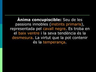 Ànima concupiscible:  Seu de les passions innobles ( instints primaris ), representada pel  cavall negre . Es troba en el  baix ventre  i la seva tendència és la  desmesura . La virtut que la pot contenir és la  temperança . 