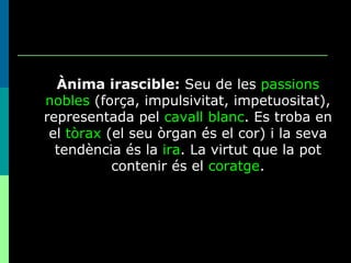 Ànima irascible:  Seu de les  passions nobles  (força, impulsivitat, impetuositat), representada pel  cavall blanc . Es troba en el  tòrax  (el seu òrgan és el cor) i la seva tendència és la  ira . La virtut que la pot contenir és el  coratge . 