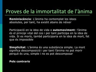 Proves de la immortalitat de l’ànima Reminiscència : L’ànima ha contemplat les idees absolutes, per tant, ha existit abans de néixer Participació en la idea de vida o  automoviment : l’ànima és el principi vital del cos i per tant participa en la idea de vida. Si es morís, també participaria en la idea de mort, fet que és impossible Simplicitat : L’ànima és una substància simple. La mort significa descomposició i per tant l’ànima no pot morir perquè és una, simple i no es pot descomposar Pels contraris 