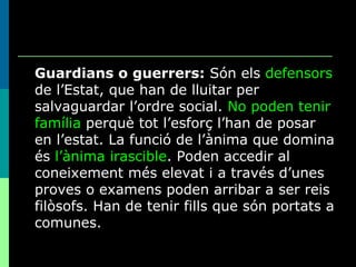 Guardians o guerrers:  Són els  defensors  de l’Estat, que han de lluitar per salvaguardar l’ordre social.  No poden tenir família  perquè tot l’esforç l’han de posar en l’estat. La funció de l’ànima que domina és  l’ànima irascible . Poden accedir al coneixement més elevat i a través d’unes proves o examens poden arribar a ser reis filòsofs. Han de tenir fills que són portats a comunes. 