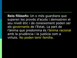 Reis filòsofs:  Un o més guardians que superen les provés d’accés i demostren el seu nivell ètic i de coneixement poden ser els  governants  de l’Estat. La part de l’ànima que predomina és  l’ànima racional  amb la prudència i la justícia com a virtuts.  No poden tenir família . 