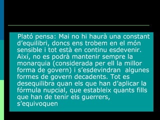Plató pensa: Mai no hi haurà una constant d’equilibri, doncs ens trobem en el món sensible i tot està en continu esdevenir. Així, no es podrà mantenir sempre la monarquia (considerada per ell la millor forma de govern) i s’esdevindran  algunes formes de govern decadents. Tot es desequilibra quan els que han d’aplicar la fórmula nupcial, que estableix quants fills que han de tenir els guerrers, s’equivoquen 