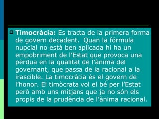 Timocràcia:  Es tracta de la primera forma de govern decadent.  Quan la fórmula nupcial no està ben aplicada hi ha un empobriment de l’Estat que provoca una pèrdua en la qualitat de l’ànima del governant, que passa de la racional a la irascible. La timocràcia és el govern de l’honor. El timòcrata vol el bé per l’Estat però amb uns mitjans que ja no són els propis de la prudència de l’ànima racional. 
