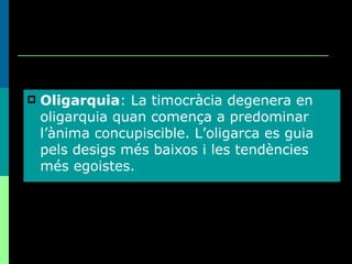 Oligarquia : La timocràcia degenera en oligarquia quan comença a predominar l’ànima concupiscible. L’oligarca es guia pels desigs més baixos i les tendències més egoistes. 