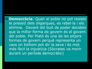 Democràcia : Quan el poble no pot resistir la pressió dels oligarques, es rebel·la i els elimina.  Davant del buit de poder decideix que la millor forma de govern és el govern del poble. Per Plató és una de les pitjors formes de govern perquè representa un caos on tothom pot dir la seva i és mot més fàcil la injustícia (Sòcrates va morir durant un període democràtic) 