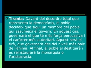 Tirania : Davant del desordre total que representa la democràcia, el poble decideix que sigui un membre del poble qui assumeixi el govern. En aquest cas, governarà el que té més força persuasiva i el caràcter més autoritari. Aquest serà el tirà, que governarà des del nivell més baix de l’ànima. Al final, el poble el destituïrà i es reinstaurarà la monarquia o l’aristocràcia. 