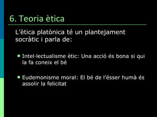 6. Teoria ètica L’ètica platònica té un plantejament socràtic i parla de: Intel·lectualisme ètic: Una acció és bona si qui la fa coneix el bé Eudemonisme moral: El bé de l’ésser humà és assolir la felicitat 