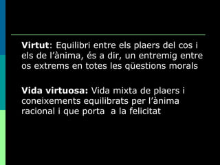 Virtut : Equilibri entre els plaers del cos i els de l’ànima, és a dir, un entremig entre os extrems en totes les qüestions morals Vida virtuosa:  Vida mixta de plaers i coneixements equilibrats per l’ànima racional i que porta  a la felicitat 