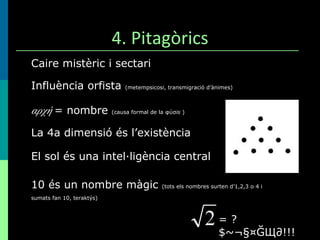 4. Pitagòrics Caire mistèric i sectari Influència orfista  (metempsicosi, transmigració d’ànimes) αρχή   = nombre  (causa formal de la  φύσ is   ) La 4a dimensió és l’existència El sol és una intel·ligència central 10 és un nombre màgic  (tots els nombres surten d’1,2,3 o 4 i sumats fan 10, teraktýs)   = ?$~¬§¤ĞЩ∂!!! 