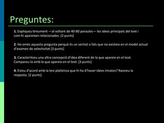 Preguntes: 1.  Expliqueu breument —al voltant de 40-80 paraules— les idees principals del text i com hi apareixen relacionades. [2 punts] 2 . He omès aquesta pregunta perquè és un veritat o fals que no existeix en el model actual d’examen de selectivitat [3 punts] 3.  Caracteritzeu una altra concepció d’idea diferent de la que apareix en el text. Compareu-la amb la que apareix en el text. [3 punts] 4.  Esteu d’acord amb la tesi platònica que hi ha d’haver idees innates? Raoneu la resposta. [2 punts] 