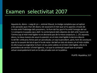 Examen  selectivitat 2007 Aquesta és, doncs —vaig dir jo—, estimat Glaucó, la imatge completa que cal aplicar a les paraules que s’han dit abans; tot associant el món que se’ns apareix a través de la vista amb l’habitatge dels presoners, i la llum del foc que hi ha amb l’energia del sol. I si compares la pujada cap a dalt i la contemplació dels objectes de dalt amb l’ascens de l’ànima cap al món intel·ligible no et desviaràs pas de la meva conjectura. […] És aquesta, doncs, la meva manera de veure la qüestió: en el món intel·ligible la darrera idea és la del Bé i amb prou feines pot ser percebuda; un cop la percebem, però, hem de concloure que és la causant de tot el que hi ha de recte i de bell en tots els éssers; en el món visible és ella la que va engendrar la llum i el seu astre sobirà; en el món intel·ligible, ella és la proveïdora de veritat i d’intel·ligència, i cal que la contempli aquell que es proposi actuar assenyadament tant en la vida privada com en la pública. PLATÓ.  República,  517 