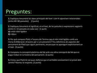 Preguntes: 1.  Expliqueu breument les idees principals del text i com hi apareixen relacionades (entre 40 i 80 paraules).  [2 punts] 2.  Expliqueu breument el significat, en el text, de les paraules o expressions següents (entre 5 i 15 paraules en cada cas):  [1 punt] a )  «món intel·ligible» b )  «idea» 3.  Per què compara Plató «l’ascens de l’ànima cap al món intel·ligible» amb una mena d’alliberació i d’ascens per a uns presoners? Feu referència als aspectes del pensament de Plató que siguin pertinents, encara que no apareguin explícitament en el text.  [3 punts] 4.  Compareu la concepció platònica del bé amb una altra concepció del bé que es pugui trobar en la història del pensament. [2 punts] 5.  Creieu que Plató té raó quan defensa que el veritable coneixement no prové dels sentits? Raoneu la resposta. [2 punts] 