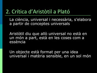 2. Crítica d’Aristòtil a Plató La ciència, universal i necessària, s’elabora a partir de conceptes universals Aristòtil diu que allò universal no està en un món a part, està en les coses com a essència Un objecte està format per una idea universal i matèria sensible, en un sol món 