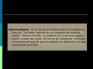 Hylemorfisme : és la teoria d’Aristòtil sobre la substància natural. Tot ésser natural és un compost de matèria (hylé) i forma (morfé). La matèria és el principi passiu i comú a totes les coses i la forma és l’essència o principi d’individuació que fa que la matèria es determini en una substància concreta 
