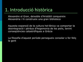 1. Introducció històrica Alexandre el Gran, deixeble d’Aristòtil conquereix Alexandria i hi construeix una gran biblioteca Aquesta expansió de la cultura hel·lènica va comportar la desintegració i pèrdua d’hegemonia de les polis, tenint conseqüències catastròfiques a Grècia La filosofia d’aquest període persegueix consolar o fer feliç la gent 