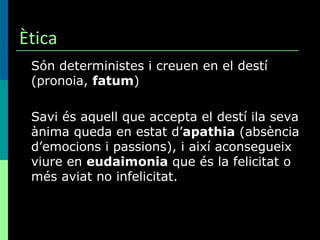 Ètica Són deterministes i creuen en el destí (pronoia,  fatum ) Savi és aquell que accepta el destí ila seva ànima queda en estat d’ apathia  (absència d’emocions i passions), i així aconsegueix viure en  eudaimonia  que és la felicitat o més aviat no infelicitat. 