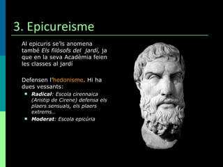 3. Epicureisme Al epicuris se’ls anomena també  Els filòsofs del  jardí,  ja que en la seva Acadèmia feien les classes al jardí Defensen l’ hedonisme . Hi ha dues vessants: Radical : Escola cirennaica (Aristip de Cirene) defensa els plaers sensuals, els plaers extrems… Moderat : Escola epicúria 