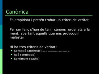 Canònica És empirista i pretén trobar un criteri de veritat Per ser feliç s’han de tenir cànons  ordenats a la ment, apartant aquells que ens provoquin malestar Hi ha tres criteris de veritat: Sensació (aisthesis)  AIXÒ ÉS MOLT CONTRARI A PLATÖ (DIAPO. 35) Raó (protepsis) Sentiment (pathe) 